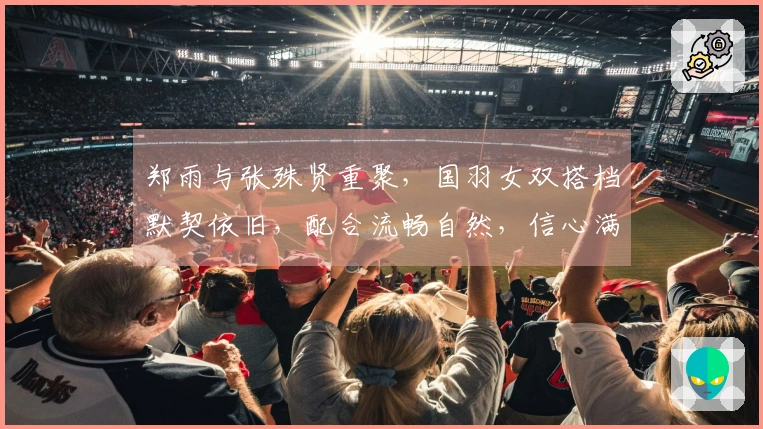 郑雨与张殊贤重聚，国羽女双搭档默契依旧，配合流畅自然，信心满满面对挑战