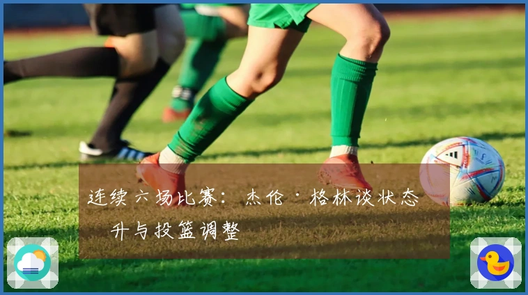 连续六场比赛：杰伦·格林谈状态回升与投篮调整