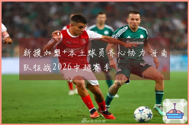 新援加盟+本土球员齐心协力 河南队征战2026中超赛季