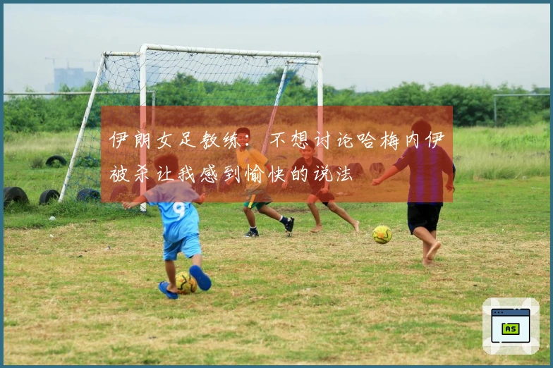 伊朗女足教练：不想讨论哈梅内伊被杀让我感到愉快的说法