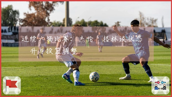 连续六场比赛：杰伦·格林谈状态回升与投篮调整