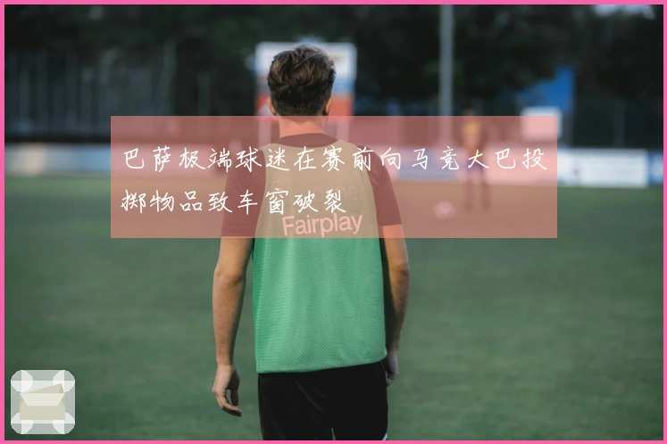 巴萨极端球迷在赛前向马竞大巴投掷物品致车窗破裂