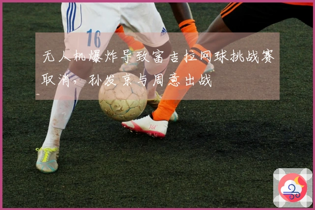 无人机爆炸导致富吉拉网球挑战赛取消，孙发京与周意出战