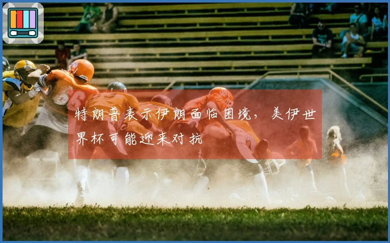 特朗普表示伊朗面临困境，美伊世界杯可能迎来对抗