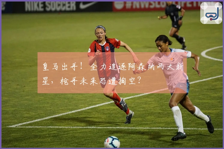 皇马出手！全力追逐阿森纳两大新星，枪手未来恐遭掏空？