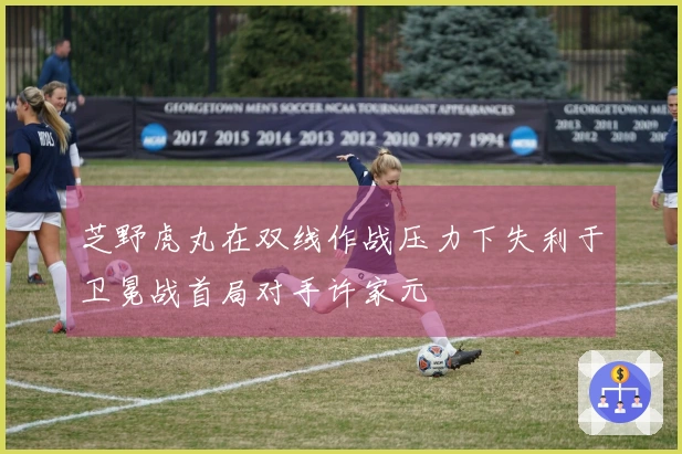 芝野虎丸在双线作战压力下失利于卫冕战首局对手许家元