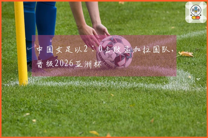 中国女足以2∶0击败孟加拉国队，晋级2026亚洲杯