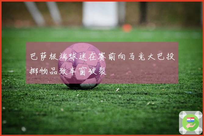 巴萨极端球迷在赛前向马竞大巴投掷物品致车窗破裂