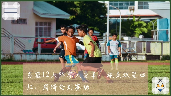 男篮12人阵容大变革，旅美双星回归，周琦告别赛场