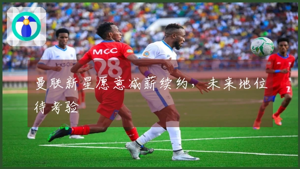 曼联新星愿意减薪续约，未来地位待考验