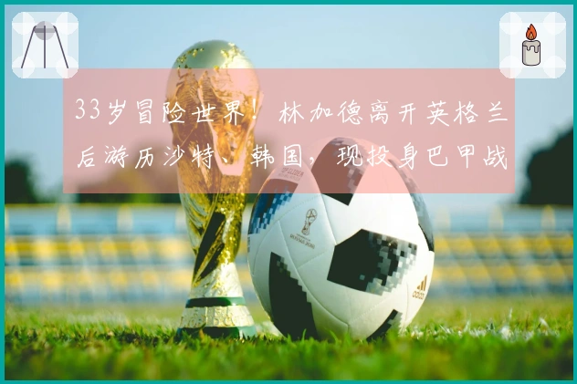 33岁冒险世界！林加德离开英格兰后游历沙特、韩国，现投身巴甲战场