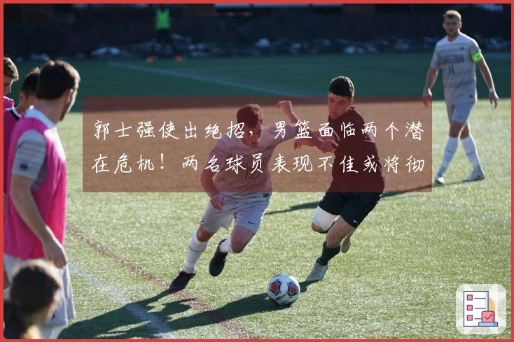 郭士强使出绝招，男篮面临两个潜在危机！两名球员表现不佳或将彻底退出国家队