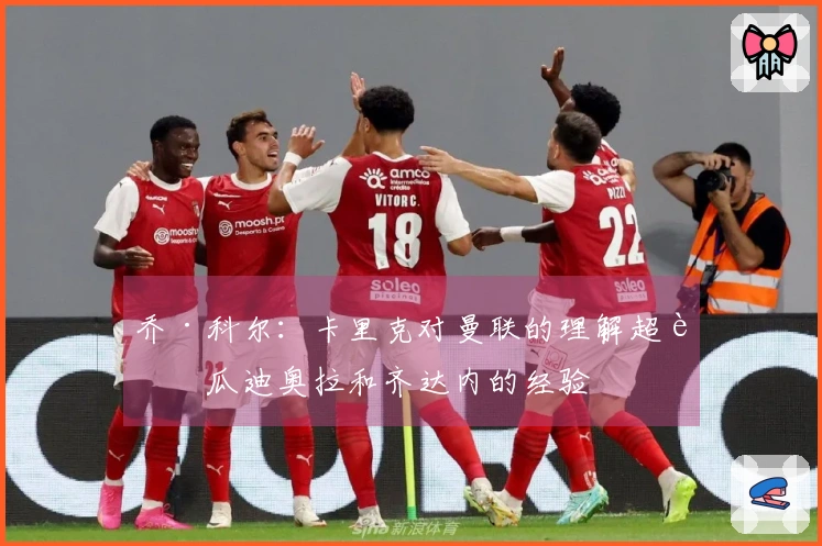 乔·科尔：卡里克对曼联的理解超越瓜迪奥拉和齐达内的经验