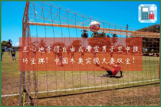 王心迪夺得自由式滑雪男子空中技巧金牌！中国冬奥实现夫妻双金！