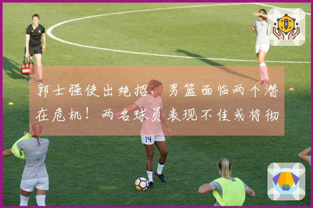 郭士强使出绝招，男篮面临两个潜在危机！两名球员表现不佳或将彻底退出国家队