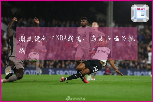 谢泼德创下NBA新高，乌度卡面临挑战