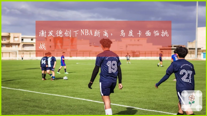 谢泼德创下NBA新高，乌度卡面临挑战