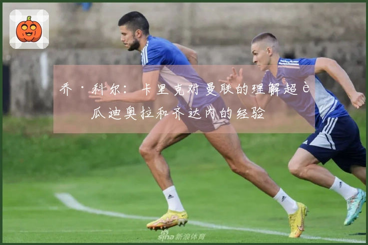 乔·科尔：卡里克对曼联的理解超越瓜迪奥拉和齐达内的经验