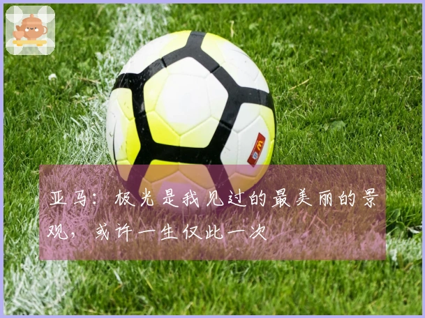 亚马：极光是我见过的最美丽的景观，或许一生仅此一次