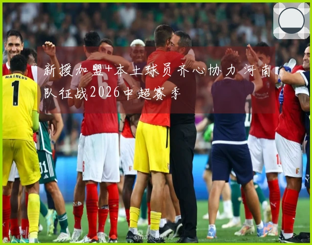 新援加盟+本土球员齐心协力 河南队征战2026中超赛季
