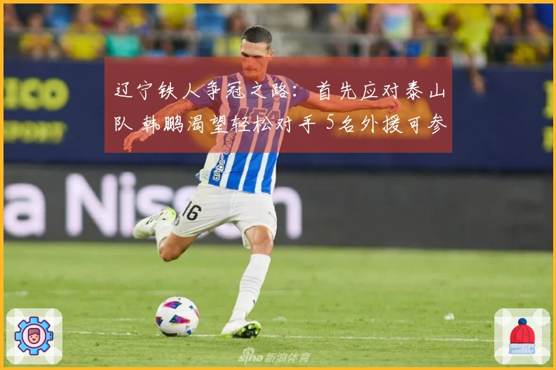 辽宁铁人争冠之路：首先应对泰山队 韩鹏渴望轻松对手 5名外援可参赛