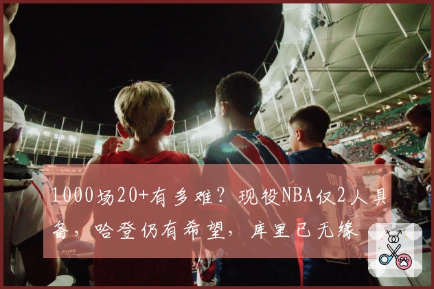 1000场20+有多难？现役NBA仅2人具备，哈登仍有希望，库里已无缘