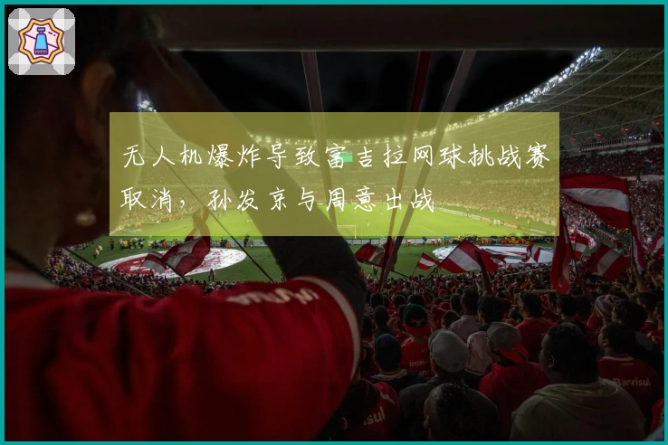 无人机爆炸导致富吉拉网球挑战赛取消，孙发京与周意出战