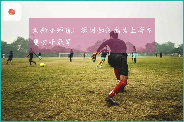 刘翔小师妹：探讨如何成为上海冬奥女子冠军