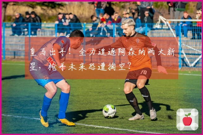 皇马出手！全力追逐阿森纳两大新星，枪手未来恐遭掏空？