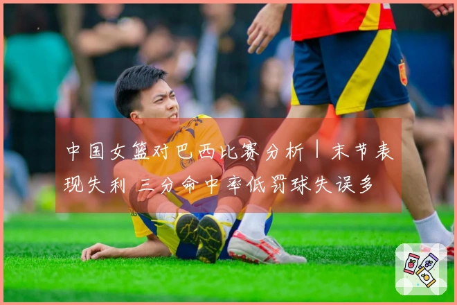 中国女篮对巴西比赛分析｜末节表现失利 三分命中率低罚球失误多