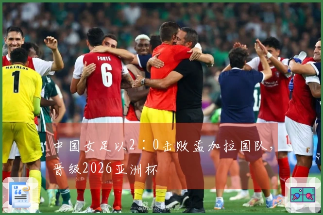 中国女足以2∶0击败孟加拉国队，晋级2026亚洲杯